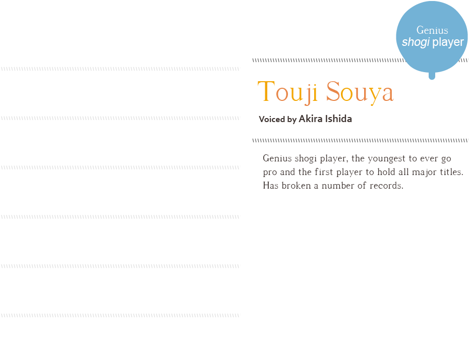 Touji Souya, voiced by Akira Ishida Genius shogi player, the youngest to ever go
pro and the first player to hold all major titles. Has broken a number of records.