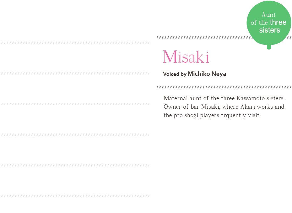 Misaki, voiced by Michiko Neya Aunt of the three sisters, Maternal aunt of the three Kawamoto sisters. Owner of bar Misaki, where Akari works and the pro shogi players frquently visit. 