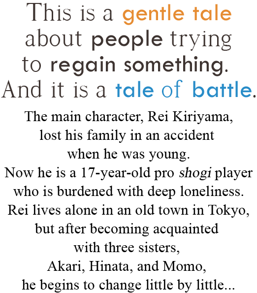 This is a gentle tale about people trying to regain something. And it is a tale of battle. The main character, Rei Kiriyama, lost his family in an accident when he was young. Now he is a 17-year-old pro shogi player who is burdened with deep loneliness. Rei lives alone in an old town in Tokyo, but after becoming acquainted with three sisters, Akari, Hinata and Momo, he begins to change little by little…
